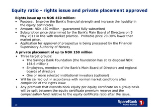 Equity ratio - rights issue and private placement approved
 Rights issue up to NOK 450 million:
 • Purpose: Improve the Bank's financial strength and increase the liquidity in
    the equity certificates
 • Amount: NOK 450 million - guaranteed fully subscribed
 • Subscription price determined by the Bank's Main Board of Directors on 5
    May 2011 in line with market practice. Probable price 20-30% lower than
    market price.
 • Application for approval of prospectus is being processed by the Financial
    Supervisory Authority of Norway
 A private placement of up to NOK 150 million
 • Three target groups:
     • The Savings Bank Foundation (the foundation has at its disposal NOK
         154.6 million)
     • Employees, members of the Bank's Main Board of Directors and regional
         boards of directors
     • One or more selected institutional investors (optional)
 • Will be carried out in accordance with normal market conditions after
    completion of the rights issue
 • Any premium that exceeds book equity per equity certificate on a group basis
    will be split between the equity certificate premium reserve and the
    compensation fund relative to the equity certificate ratio after the issue.


 13
 