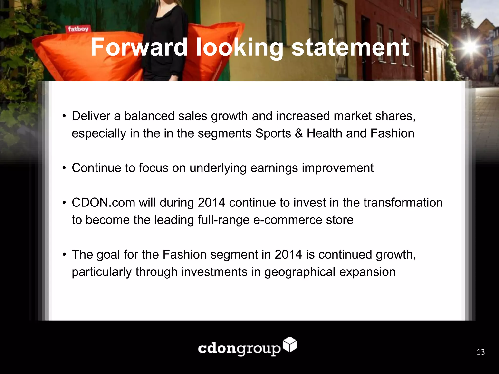 Forward looking statement
• Deliver a balanced sales growth and increased market shares,
especially in the in the segments Sports & Health and Fashion
• Continue to focus on underlying earnings improvement
• CDON.com will during 2014 continue to invest in the transformation
to become the leading full-range e-commerce store
• The goal for the Fashion segment in 2014 is continued growth,
particularly through investments in geographical expansion
13
 