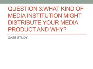 QUESTION 3:WHAT KIND OF
MEDIA INSTITUTION MIGHT
DISTRIBUTE YOUR MEDIA
PRODUCTAND WHY?
CASE STUDY
 