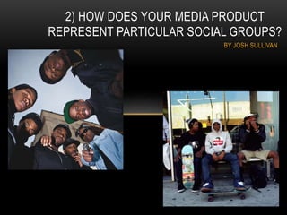 BY JOSH SULLIVAN
2) HOW DOES YOUR MEDIA PRODUCT
REPRESENT PARTICULAR SOCIAL GROUPS?
 
