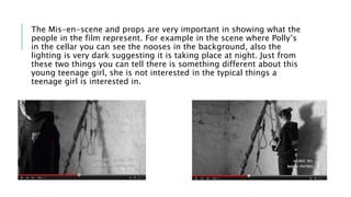 The Mis-en-scene and props are very important in showing what the
people in the film represent. For example in the scene where Polly’s
in the cellar you can see the nooses in the background, also the
lighting is very dark suggesting it is taking place at night. Just from
these two things you can tell there is something different about this
young teenage girl, she is not interested in the typical things a
teenage girl is interested in.
 
