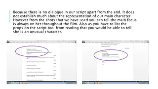 Because there is no dialogue in our script apart from the end. It does
not establish much about the representation of our main character.
However from the shots that we have used you can tell the main focus
is always on her throughout the film. Also as you have to list the
props on the script too, from reading that you would be able to tell
she is an unusual character.
 