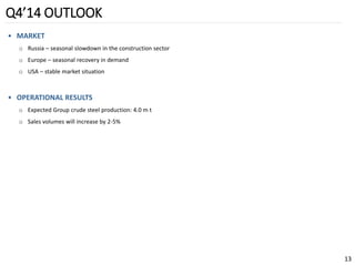 Q4’14 OUTLOOK 
•MARKET 
oRussia –seasonal slowdown in the construction sector 
oEurope –seasonal recovery in demand 
oUSA –stable market situation 
•OPERATIONAL RESULTS 
oExpected Group crude steel production: 4.0 m t 
oSales volumes will increase by 2-5% 
13 
 