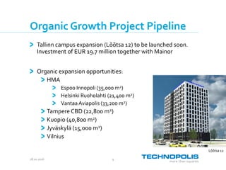 28.10.2016 9
Organic Growth Project Pipeline
Tallinn campus expansion (Lõõtsa 12) to be launched soon.
Investment of EUR 19.7 million together with Mainor
Organic expansion opportunities:
HMA
Espoo Innopoli (35,000 m2)
Helsinki Ruoholahti (21,400 m2)
Vantaa Aviapolis (33,200 m2)
Tampere CBD (22,800 m2)
Kuopio (40,800 m2)
Jyväskylä (15,000 m2)
Vilnius
Lõõtsa 12
 