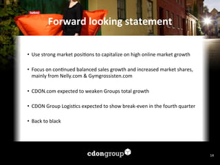 Forward	
  looking	
  statement	
  
•  Use	
  strong	
  market	
  posi7ons	
  to	
  capitalize	
  on	
  high	
  online	
  market	
  growth	
  	
  
•  Focus	
  on	
  con7nued	
  balanced	
  sales	
  growth	
  and	
  increased	
  market	
  shares,	
  
mainly	
  from	
  Nelly.com	
  &	
  Gymgrossisten.com	
  
	
  
•  CDON.com	
  expected	
  to	
  weaken	
  Groups	
  total	
  growth	
  
•  CDON	
  Group	
  Logis7cs	
  expected	
  to	
  show	
  break-­‐even	
  in	
  the	
  fourth	
  quarter	
  
•  Back	
  to	
  black	
  
	
  

14	
  

 