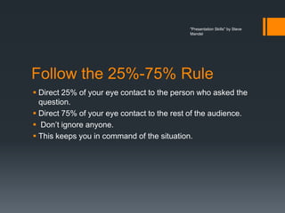 "Presentation Skills" by Steve
                                            Mandel




Follow the 25%-75% Rule
 Direct 25% of your eye contact to the person who asked the
  question.
 Direct 75% of your eye contact to the rest of the audience.
 Don’t ignore anyone.
 This keeps you in command of the situation.
 