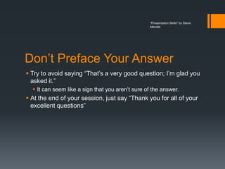 "Presentation Skills" by Steve
                                                   Mandel




Don’t Preface Your Answer
 Try to avoid saying “That’s a very good question; I’m glad you
  asked it.”
   It can seem like a sign that you aren’t sure of the answer.
 At the end of your session, just say “Thank you for all of your
  excellent questions”
 