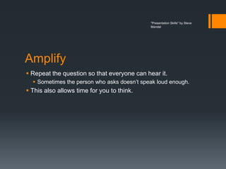 "Presentation Skills" by Steve
                                             Mandel




Amplify
 Repeat the question so that everyone can hear it.
   Sometimes the person who asks doesn’t speak loud enough.
 This also allows time for you to think.
 