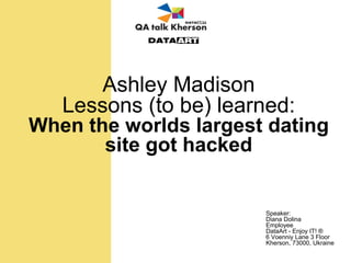 Ashley Madison
Lessons (to be) learned:
When the worlds largest dating
site got hacked
Speaker:
Diana Dolina
Employee
DataArt - Enjoy IT! ®
6 Voenniy Lane 3 Floor
Kherson, 73000, Ukraine
 