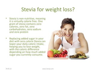 Stevia for weight loss?
• Stevia is non-nutritive, meaning
  it is virtually calorie free. One
  gram of stevia contains zero
  calories, zero fat, zero
  carbohydrates, zero sodium
  and zero protein

• Replacing added sugar in your
  diet with zero calorie Stevia can
  lower your daily caloric intake,
  helping you to lose weight,
  with the caloric difference
  depending on how much added
  sugar you currently consume.



29.05.12                        www.stevija.com
 