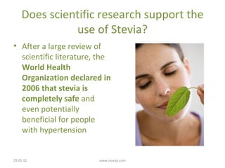 Does scientific research support the
              use of Stevia?
• After a large review of
  scientific literature, the
  World Health
  Organization declared in
  2006 that stevia is
  completely safe and
  even potentially
  beneficial for people
  with hypertension


29.05.12                www.stevija.com
 