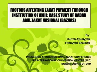 FACTORS AFFECTING ZAKAT PAYMENT THROUGH
 INSTITUTION OF AMIL: CASE STUDY OF BADAN
       AMIL ZAKAT NASIONAL (BAZNAS)


                                                    By:
                                     Qurroh Ayuniyyah
                                    Fithriyyah Shalihati




        PRESENTED AT INTERNATIONAL ZAKAT CONFERENCE
            IPB INTERNATIONAL CONVENTION CENTRE (IICC)
                                BOGOR, JULY 19-21, 2011
 