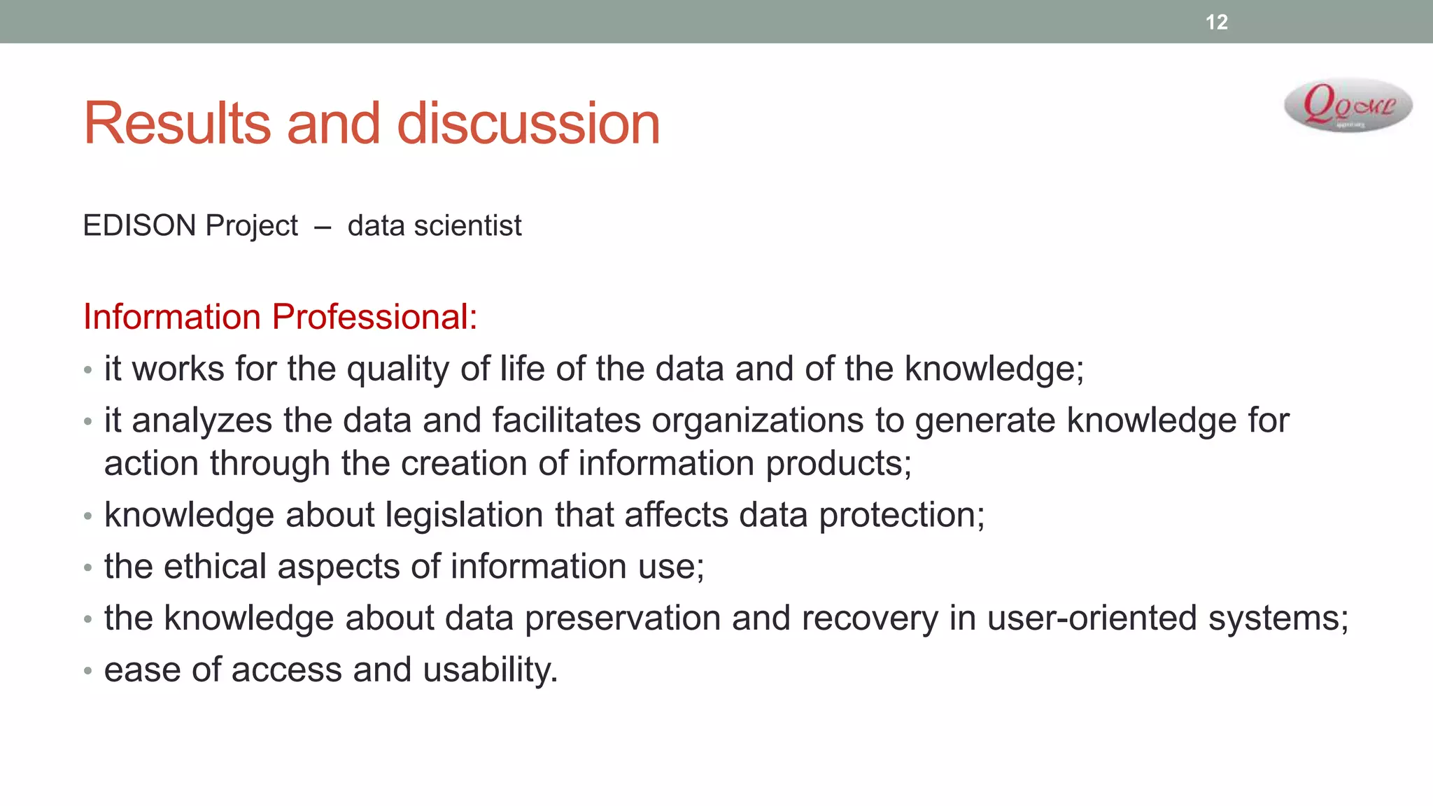 Results and discussion
EDISON Project – data scientist
Information Professional:
• it works for the quality of life of the data and of the knowledge;
• it analyzes the data and facilitates organizations to generate knowledge for
action through the creation of information products;
• knowledge about legislation that affects data protection;
• the ethical aspects of information use;
• the knowledge about data preservation and recovery in user-oriented systems;
• ease of access and usability.
12
 