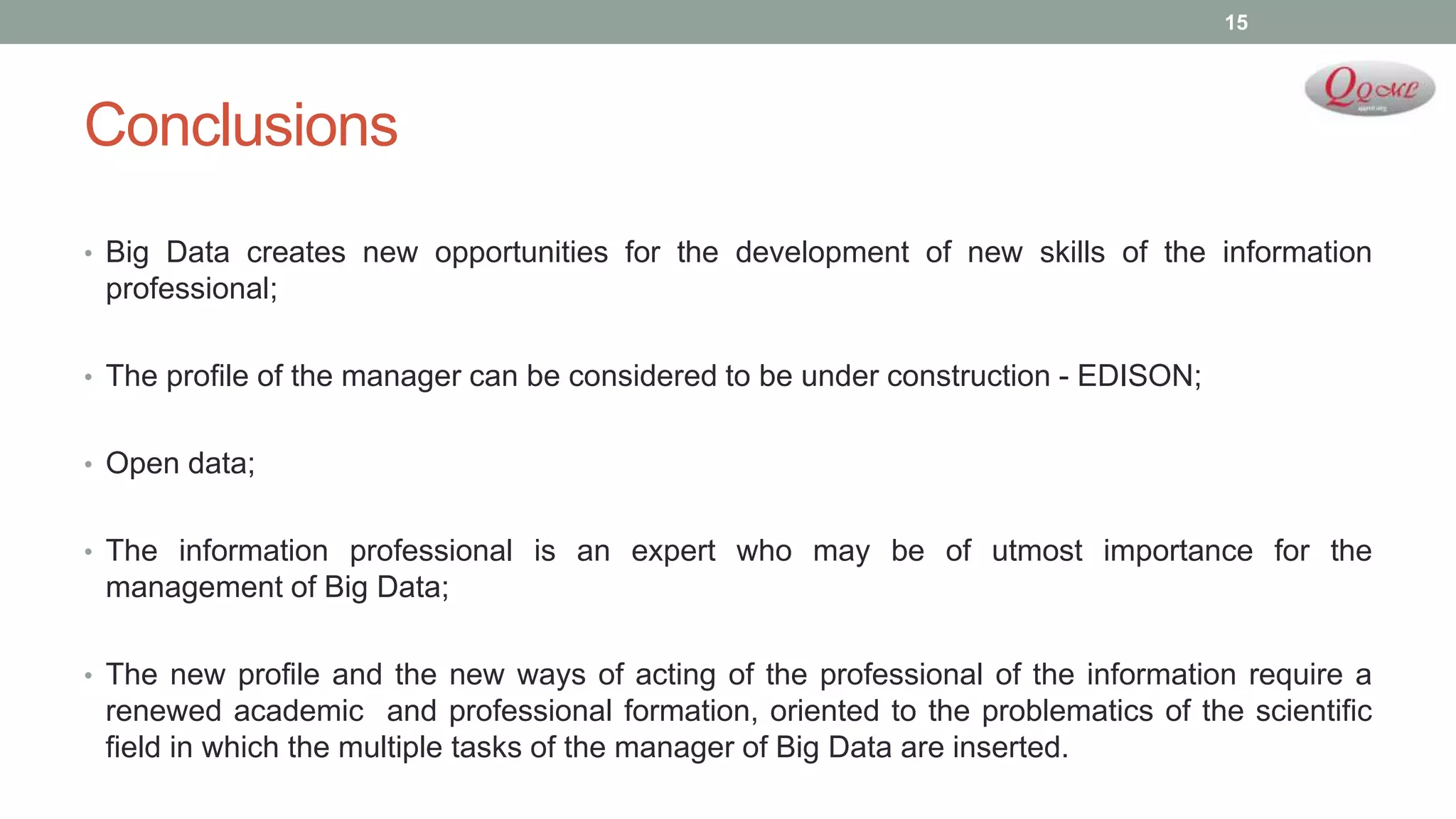 Conclusions
• Big Data creates new opportunities for the development of new skills of the information
professional;
• The profile of the manager can be considered to be under construction - EDISON;
• Open data;
• The information professional is an expert who may be of utmost importance for the
management of Big Data;
• The new profile and the new ways of acting of the professional of the information require a
renewed academic and professional formation, oriented to the problematics of the scientific
field in which the multiple tasks of the manager of Big Data are inserted.
15
 
