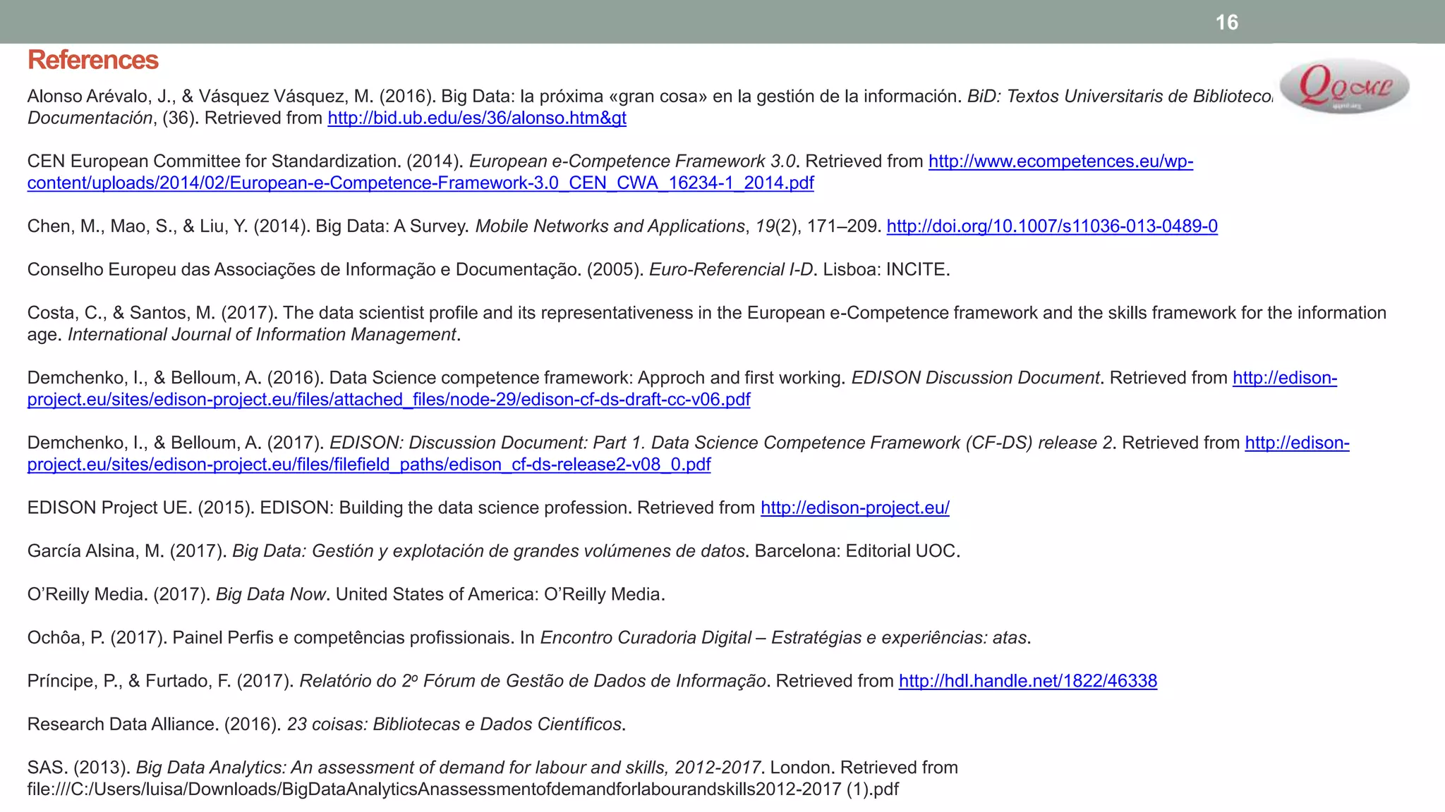References
Alonso Arévalo, J., & Vásquez Vásquez, M. (2016). Big Data: la próxima «gran cosa» en la gestión de la información. BiD: Textos Universitaris de Biblioteconomia I
Documentación, (36). Retrieved from http://bid.ub.edu/es/36/alonso.htm&gt
CEN European Committee for Standardization. (2014). European e-Competence Framework 3.0. Retrieved from http://www.ecompetences.eu/wp-
content/uploads/2014/02/European-e-Competence-Framework-3.0_CEN_CWA_16234-1_2014.pdf
Chen, M., Mao, S., & Liu, Y. (2014). Big Data: A Survey. Mobile Networks and Applications, 19(2), 171–209. http://doi.org/10.1007/s11036-013-0489-0
Conselho Europeu das Associações de Informação e Documentação. (2005). Euro-Referencial I-D. Lisboa: INCITE.
Costa, C., & Santos, M. (2017). The data scientist profile and its representativeness in the European e-Competence framework and the skills framework for the information
age. International Journal of Information Management.
Demchenko, I., & Belloum, A. (2016). Data Science competence framework: Approch and first working. EDISON Discussion Document. Retrieved from http://edison-
project.eu/sites/edison-project.eu/files/attached_files/node-29/edison-cf-ds-draft-cc-v06.pdf
Demchenko, I., & Belloum, A. (2017). EDISON: Discussion Document: Part 1. Data Science Competence Framework (CF-DS) release 2. Retrieved from http://edison-
project.eu/sites/edison-project.eu/files/filefield_paths/edison_cf-ds-release2-v08_0.pdf
EDISON Project UE. (2015). EDISON: Building the data science profession. Retrieved from http://edison-project.eu/
García Alsina, M. (2017). Big Data: Gestión y explotación de grandes volúmenes de datos. Barcelona: Editorial UOC.
O’Reilly Media. (2017). Big Data Now. United States of America: O’Reilly Media.
Ochôa, P. (2017). Painel Perfis e competências profissionais. In Encontro Curadoria Digital – Estratégias e experiências: atas.
Príncipe, P., & Furtado, F. (2017). Relatório do 2o Fórum de Gestão de Dados de Informação. Retrieved from http://hdl.handle.net/1822/46338
Research Data Alliance. (2016). 23 coisas: Bibliotecas e Dados Científicos.
SAS. (2013). Big Data Analytics: An assessment of demand for labour and skills, 2012-2017. London. Retrieved from
file:///C:/Users/luisa/Downloads/BigDataAnalyticsAnassessmentofdemandforlabourandskills2012-2017 (1).pdf
16
 