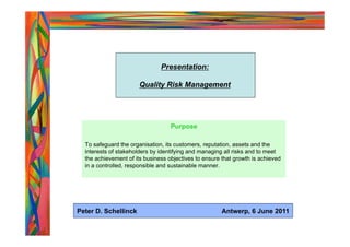 Presentation:

                       Quality Risk Management




                                   Purpose

  To safeguard the organisation, its customers, reputation, assets and the
  interests of stakeholders by identifying and managing all risks and to meet
  the achievement of its business objectives to ensure that growth is achieved
  in a controlled, responsible and sustainable manner.




Peter D. Schellinck                                    Antwerp, 6 June 2011
 