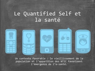 Le Quantified Self et
la santé
Un contexte favorable : le vieillissement de la
population et l’apparition des NTIC favorisent
l’émergence de l’e-santé.
 