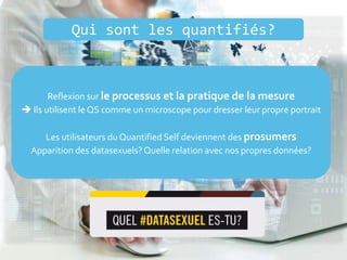 Qui sont les quantifiés?
Reflexion sur le processus et la pratique de la mesure
 Ils utilisent le QS comme un microscope pour dresser leur propre portrait
Les utilisateurs du Quantified Self deviennent des prosumers
Apparition des datasexuels? Quelle relation avec nos propres données?
 