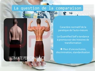 La question de la comparaison
Caractère normatif de la
paratique de l’auto-mesure
Le Quantified Self a tendance
à promouvoir des histoires de
transformation
 Peur d’une exclusion,
discrimination, standardisation
 