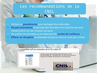 • Utiliser un pseudonyme pour partager leurs données,
• Ne pas automatiser le partage des données vers d'autres services
(notamment vers les réseaux sociaux)
• Ne publier les données qu'en direction de cercles de confiance
• Effacer ou récupérer les données lorsqu'un service n'est plus utilisé.
Les recommandations de la
CNIL
 