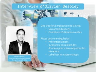 Olivier Desbiey,
Direction de l’Innovation et de la
Prospective de la CNIL
Une très forte implication de la CNIL:
• Un comité d’experts
• Conditions d’utilisation réelles
Pistes pour une régulation:
• Prévention amont
• Graduer la sensibilité des
données pour mieux apprécier les
situations
• Labelliser les capteurs/apps
Interview d’Olivier Desbiey
 