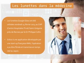 • Les lunettes Google Glass ont été
utilisées vendredi 14 février 2014 au CHP
(Centre Hospitalier Privé) Saint-Grégoire
près de Rennes par le Dr PhilippeCollin.
• Grâce à une application développée par
une start-up française AMA, l’opération
a pu être filmée et transmise en temps
réel au Japon.
Les lunettes dans la médecine
 