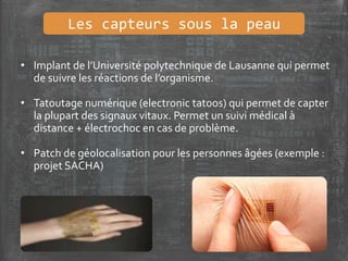 Les capteurs sous la peau
• Implant de l’Université polytechnique de Lausanne qui permet
de suivre les réactions de l’organisme.
• Tatoutage numérique (electronic tatoos) qui permet de capter
la plupart des signaux vitaux. Permet un suivi médical à
distance + électrochoc en cas de problème.
• Patch de géolocalisation pour les personnes âgées (exemple :
projet SACHA)
 