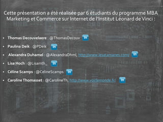 Cette présentation a été réalisée par 6 étudiants du programme MBA
Marketing et Commerce sur Internet de l’Institut Léonard deVinci :
 Thomas Decouvelaere : @ThomasDecouv
 Paulina Deik : @PDeik
 Alexandra Duhamel : @AlexandraDhml, http://www.lesatamanes.com/
 Lisa Hoch : @Lisamth_
 Céline Scamps : @CelineScamps
 CarolineThomasset : @CarolineTh, http://www.voirlemonde.fr/
 