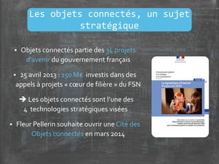  Objets connectés partie des 34 projets
d’avenir du gouvernement français
 25 avril 2013 : 150 M€ investis dans des
appels à projets « cœur de filière » du FSN
 Les objets connectés sont l’une des
4 technologies stratégiques visées
 Fleur Pellerin souhaite ouvrir une Cité des
Objets connectés en mars 2014
Les objets connectés, un sujet
stratégique
 