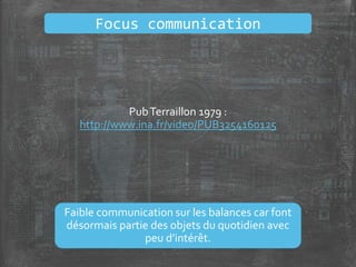PubTerraillon 1979 :
http://www.ina.fr/video/PUB3254160125
Faible communication sur les balances car font
désormais partie des objets du quotidien avec
peu d’intérêt.
Focus communication
 