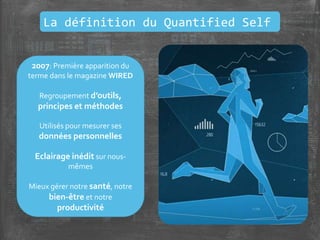 2007: Première apparition du
terme dans le magazine WIRED
Regroupement d’outils,
principes et méthodes
Utilisés pour mesurer ses
données personnelles
Eclairage inédit sur nous-
mêmes
Mieux gérer notre santé, notre
bien-être et notre
productivité
La définition du Quantified Self
 