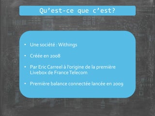 • Une société :Withings
• Créée en 2008
• Par Eric Carreel à l’origine de la première
Livebox de FranceTelecom
• Première balance connectée lancée en 2009
Qu’est-ce que c’est?
 