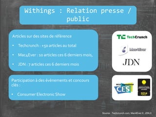 Source : Techcrunch.com, Mac4Ever.fr, JDN.fr
Articles sur des sites de référence
• Techcrunch : +50 articles au total
• Mac4Ever : 10 articles ces 6 derniers mois,
• JDN : 7 articles ces 6 derniers mois
Participation à des évènements et concours
clés :
• Consumer Electronic Show
Withings : Relation presse /
public
 