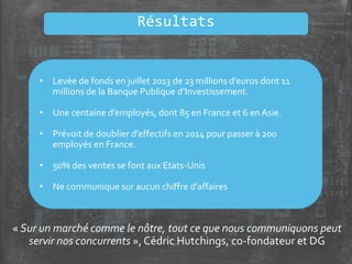 Résultats
« Sur un marché comme le nôtre, tout ce que nous communiquons peut
servir nos concurrents », Cédric Hutchings, co-fondateur et DG
• Levée de fonds en juillet 2013 de 23 millions d’euros dont 11
millions de la Banque Publique d’Investissement.
• Une centaine d’employés, dont 85 en France et 6 en Asie.
• Prévoit de doublier d’effectifs en 2014 pour passer à 200
employés en France.
• 50% des ventes se font aux Etats-Unis
• Ne communique sur aucun chiffre d’affaires
 