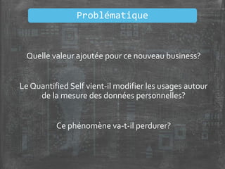 Quelle valeur ajoutée pour ce nouveau business?
Le Quantified Self vient-il modifier les usages autour
de la mesure des données personnelles?
Ce phénomène va-t-il perdurer?
Problématique
 