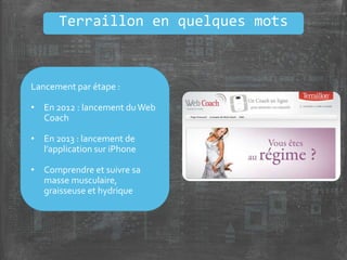 Terraillon en quelques mots
Lancement par étape :
• En 2012 : lancement duWeb
Coach
• En 2013 : lancement de
l’application sur iPhone
• Comprendre et suivre sa
masse musculaire,
graisseuse et hydrique
 