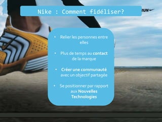 Nike : Comment fidéliser?
• Relier les personnes entre
elles
• Plus de temps au contact
de la marque
• Créer une communauté
avec un objectif partagée
• Se positionner par rapport
aux Nouvelles
Technologies
 