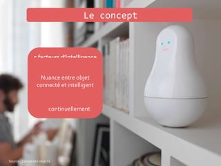 5 facteurs d’intelligence
• Observer
• Se souvenir
• Interpréter
• Apprendre
• Se réadapter
continuellement
Le concept
Source: Connected objects
Nuance entre objet
connecté et intelligent
 