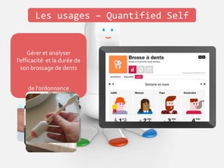 Les usages – Quantified Self
Gérer et analyser sa
consommation de café
Vérifier son stock de
capsules
Rappel de la prise de
médicaments
Suivi et renouvellement
de l’ordonnance
Gérer et analyser sa
consommation d’eau
Gérer et analyser
l’efficacité et la durée de
son brossage de dents
 