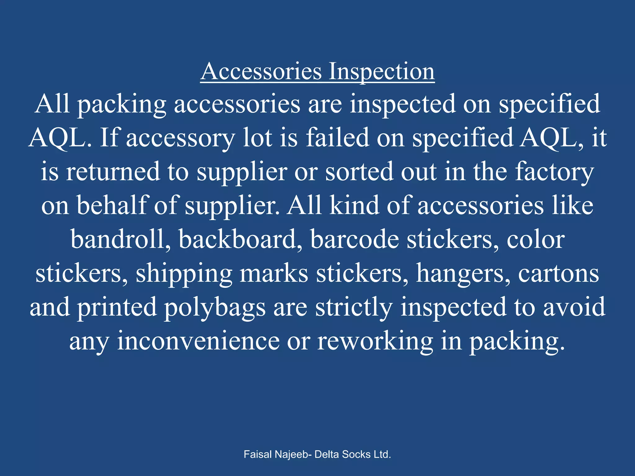 Accessories Inspection
All packing accessories are inspected on specified
AQL. If accessory lot is failed on specified AQL, it
 is returned to supplier or sorted out in the factory
 on behalf of supplier. All kind of accessories like
    bandroll, backboard, barcode stickers, color
stickers, shipping marks stickers, hangers, cartons
and printed polybags are strictly inspected to avoid
    any inconvenience or reworking in packing.


                   Faisal Najeeb- Delta Socks Ltd.
 