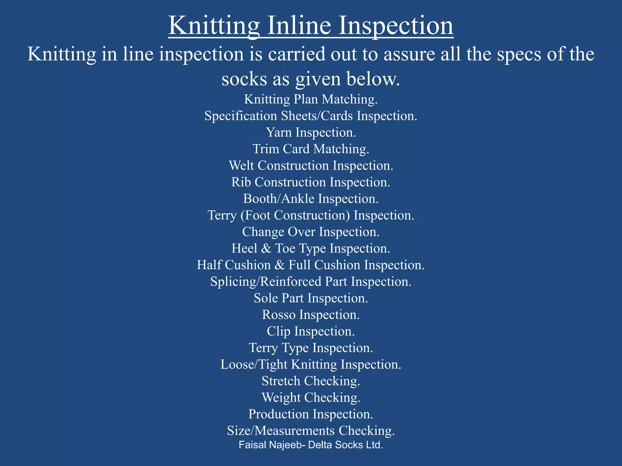 Knitting Inline Inspection
Knitting in line inspection is carried out to assure all the specs of the
                         socks as given below.
                             Knitting Plan Matching.
                      Specification Sheets/Cards Inspection.
                                 Yarn Inspection.
                               Trim Card Matching.
                          Welt Construction Inspection.
                           Rib Construction Inspection.
                             Booth/Ankle Inspection.
                      Terry (Foot Construction) Inspection.
                             Change Over Inspection.
                           Heel & Toe Type Inspection.
                     Half Cushion & Full Cushion Inspection.
                       Splicing/Reinforced Part Inspection.
                               Sole Part Inspection.
                                 Rosso Inspection.
                                  Clip Inspection.
                              Terry Type Inspection.
                         Loose/Tight Knitting Inspection.
                                Stretch Checking.
                                Weight Checking.
                              Production Inspection.
                          Size/Measurements Checking.
                            Faisal Najeeb- Delta Socks Ltd.
 