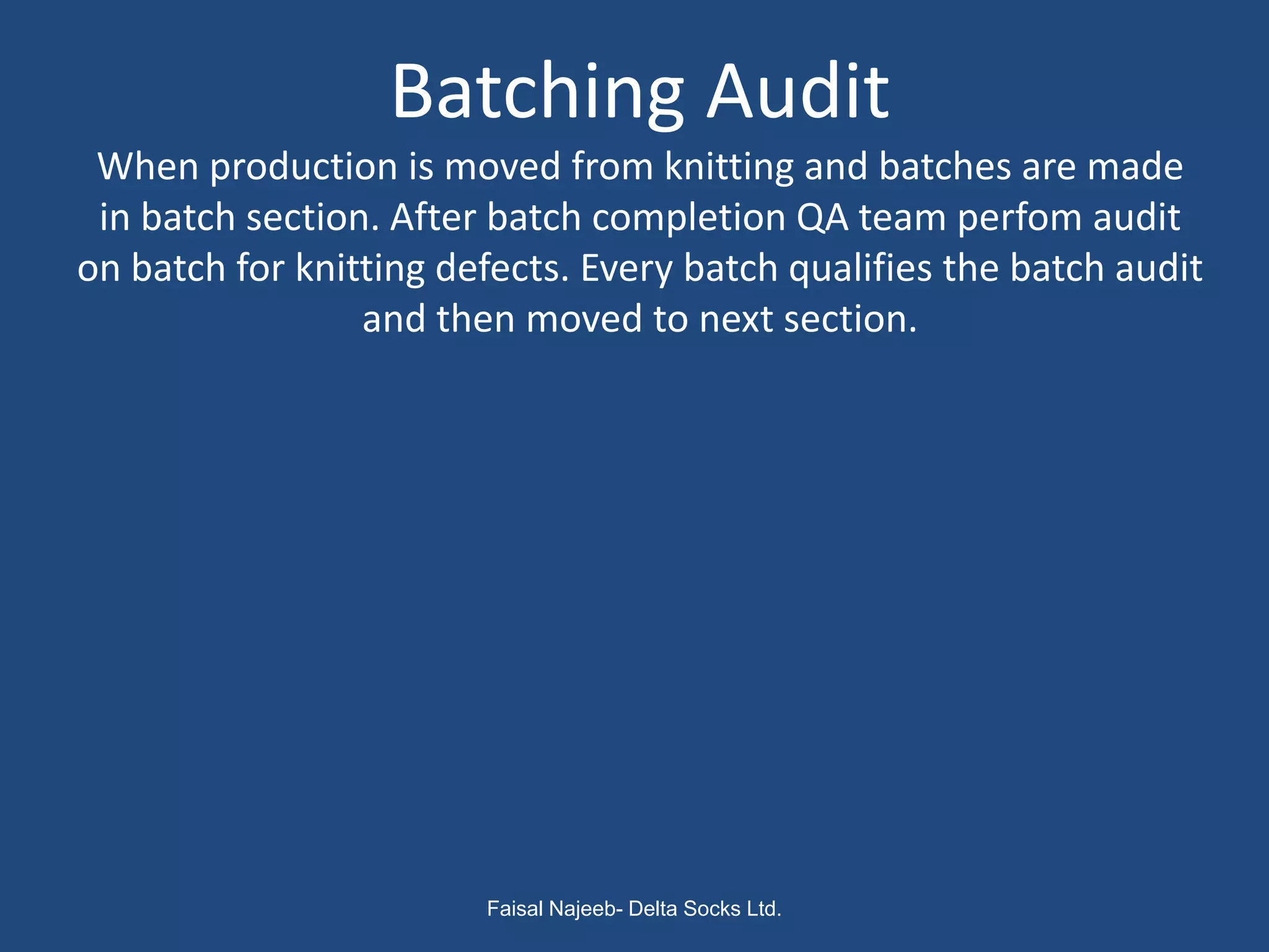 Batching Audit
 When production is moved from knitting and batches are made
 in batch section. After batch completion QA team perfom audit
on batch for knitting defects. Every batch qualifies the batch audit
                 and then moved to next section.




                        Faisal Najeeb- Delta Socks Ltd.
 