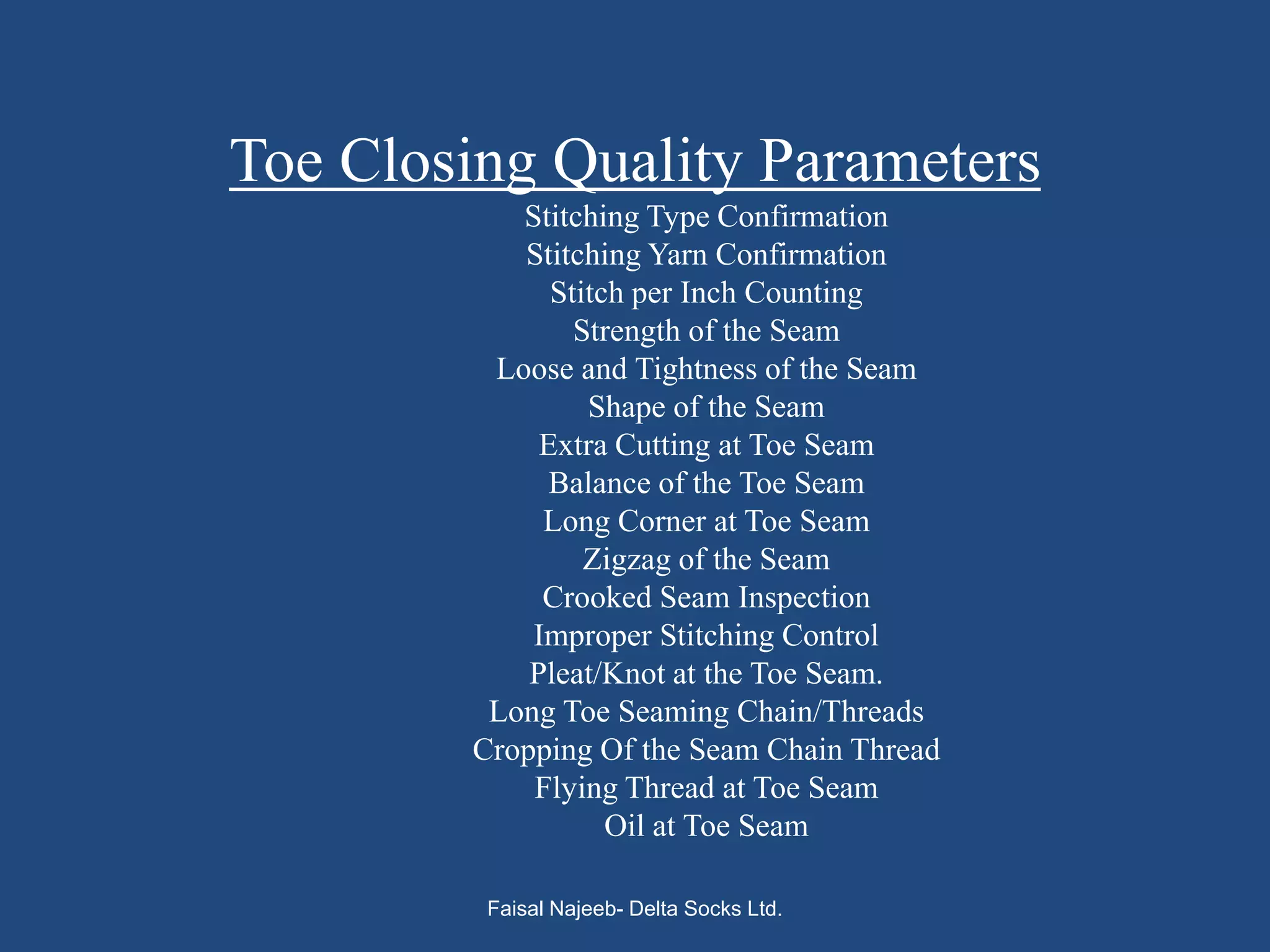 Toe Closing Quality Parameters
           Stitching Type Confirmation
           Stitching Yarn Confirmation
              Stitch per Inch Counting
                Strength of the Seam
         Loose and Tightness of the Seam
                 Shape of the Seam
             Extra Cutting at Toe Seam
              Balance of the Toe Seam
             Long Corner at Toe Seam
                 Zigzag of the Seam
             Crooked Seam Inspection
            Improper Stitching Control
            Pleat/Knot at the Toe Seam.
         Long Toe Seaming Chain/Threads
        Cropping Of the Seam Chain Thread
            Flying Thread at Toe Seam
                   Oil at Toe Seam

         Faisal Najeeb- Delta Socks Ltd.
 