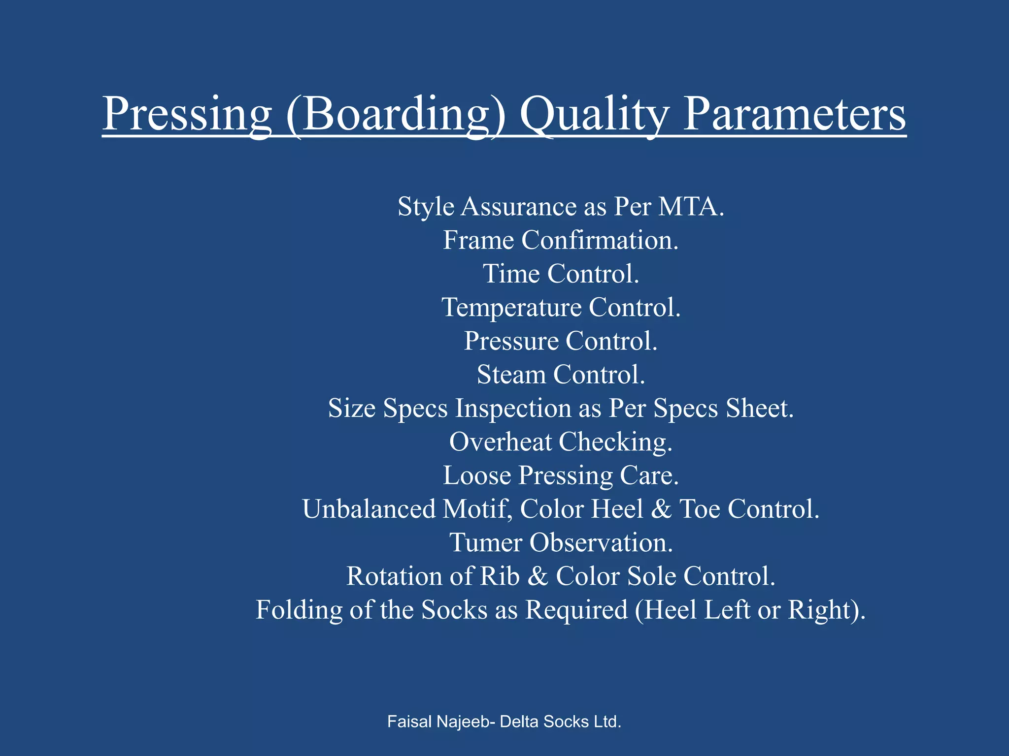 Pressing (Boarding) Quality Parameters
                    Style Assurance as Per MTA.
                        Frame Confirmation.
                           Time Control.
                        Temperature Control.
                          Pressure Control.
                           Steam Control.
             Size Specs Inspection as Per Specs Sheet.
                         Overheat Checking.
                        Loose Pressing Care.
           Unbalanced Motif, Color Heel & Toe Control.
                         Tumer Observation.
               Rotation of Rib & Color Sole Control.
       Folding of the Socks as Required (Heel Left or Right).


                  Faisal Najeeb- Delta Socks Ltd.
 