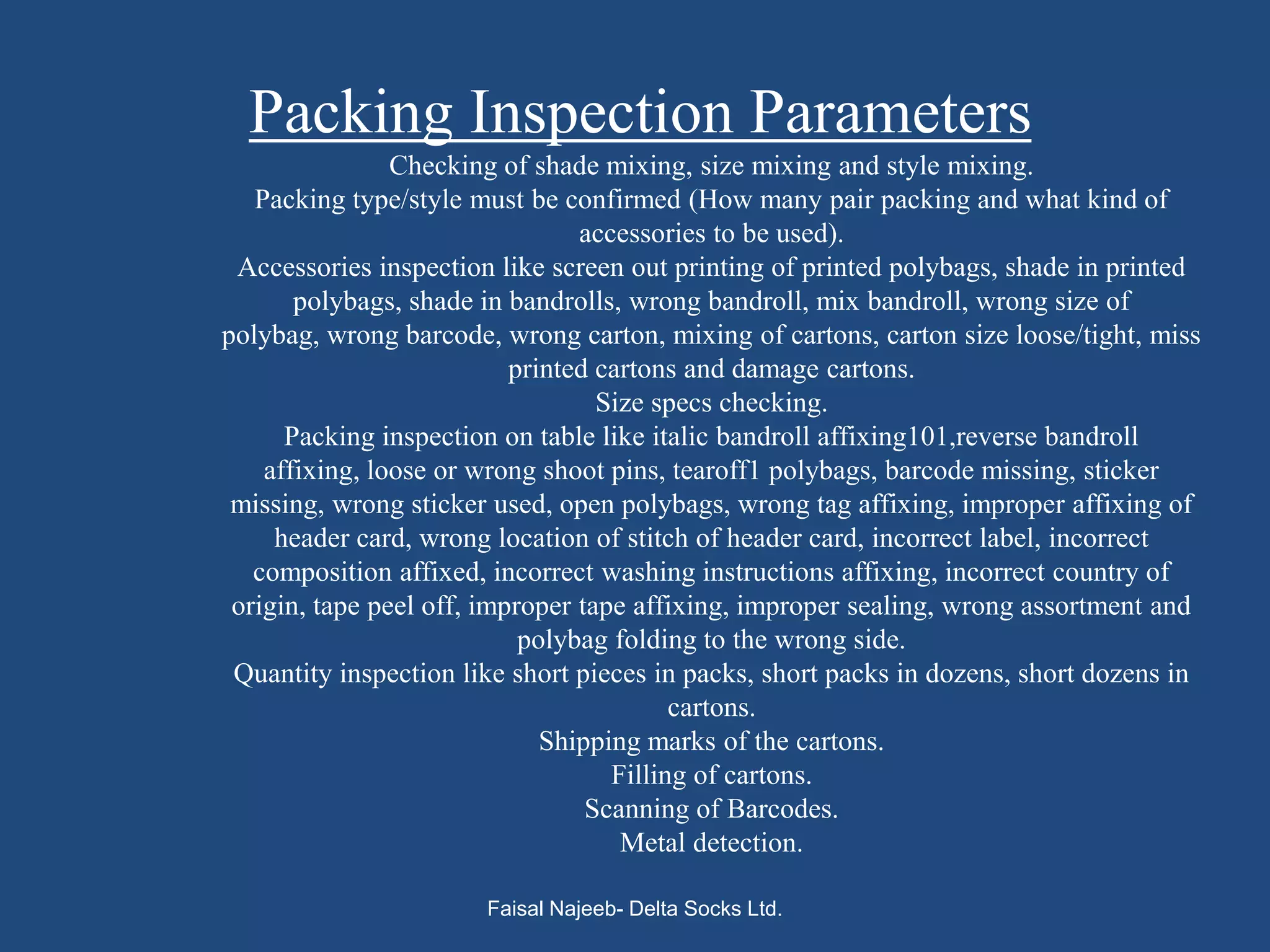 Packing Inspection Parameters
                Checking of shade mixing, size mixing and style mixing.
   Packing type/style must be confirmed (How many pair packing and what kind of
                                 accessories to be used).
 Accessories inspection like screen out printing of printed polybags, shade in printed
       polybags, shade in bandrolls, wrong bandroll, mix bandroll, wrong size of
polybag, wrong barcode, wrong carton, mixing of cartons, carton size loose/tight, miss
                           printed cartons and damage cartons.
                                   Size specs checking.
      Packing inspection on table like italic bandroll affixing101,reverse bandroll
    affixing, loose or wrong shoot pins, tearoff1 polybags, barcode missing, sticker
 missing, wrong sticker used, open polybags, wrong tag affixing, improper affixing of
     header card, wrong location of stitch of header card, incorrect label, incorrect
   composition affixed, incorrect washing instructions affixing, incorrect country of
 origin, tape peel off, improper tape affixing, improper sealing, wrong assortment and
                            polybag folding to the wrong side.
 Quantity inspection like short pieces in packs, short packs in dozens, short dozens in
                                          cartons.
                              Shipping marks of the cartons.
                                    Filling of cartons.
                                  Scanning of Barcodes.
                                     Metal detection.

                       Faisal Najeeb- Delta Socks Ltd.
 