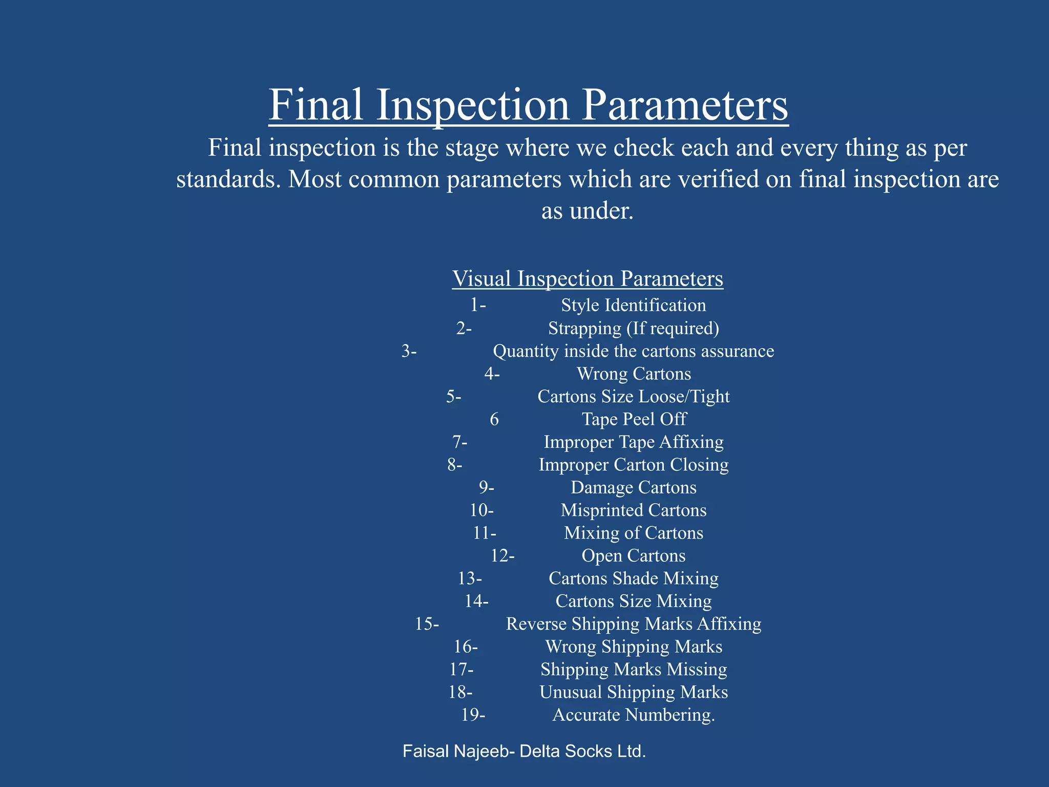 Final Inspection Parameters
   Final inspection is the stage where we check each and every thing as per
standards. Most common parameters which are verified on final inspection are
                                   as under.

                          Visual Inspection Parameters
                             1-          Style Identification
                           2-           Strapping (If required)
                    3-           Quantity inside the cartons assurance
                                4-          Wrong Cartons
                          5-          Cartons Size Loose/Tight
                                 6          Tape Peel Off
                           7-          Improper Tape Affixing
                          8-          Improper Carton Closing
                               9-          Damage Cartons
                              10-        Misprinted Cartons
                              11-         Mixing of Cartons
                                 12-        Open Cartons
                            13-         Cartons Shade Mixing
                             14-         Cartons Size Mixing
                      15-          Reverse Shipping Marks Affixing
                           16-         Wrong Shipping Marks
                          17-         Shipping Marks Missing
                          18-         Unusual Shipping Marks
                            19-         Accurate Numbering.
                    Faisal Najeeb- Delta Socks Ltd.
 