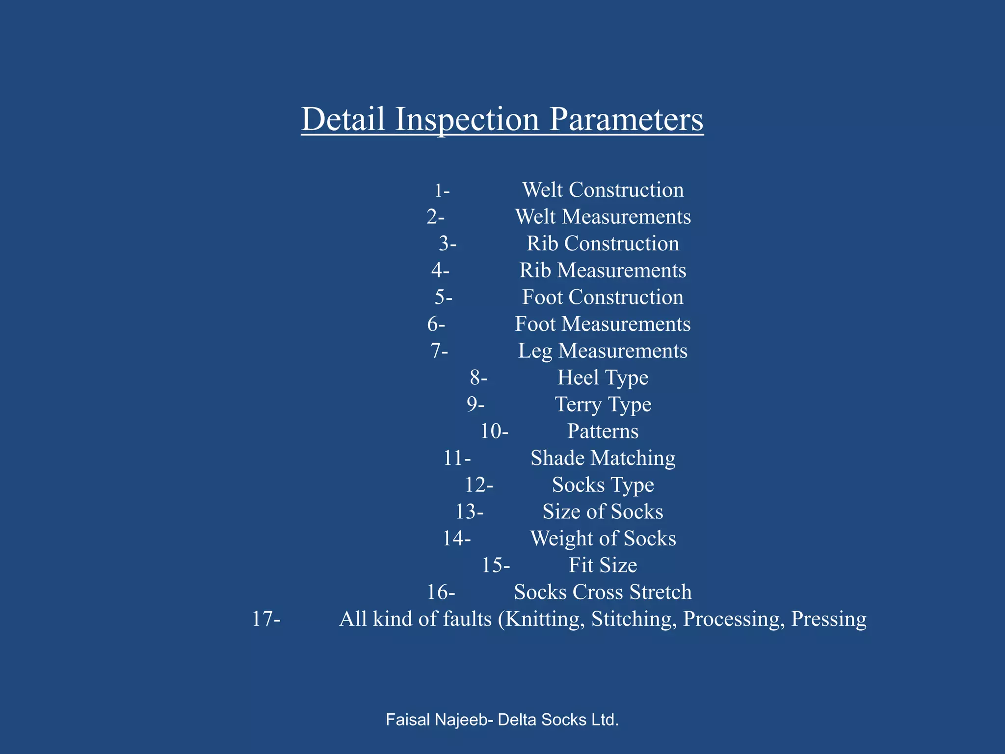 Detail Inspection Parameters
                   1-         Welt Construction
                  2-         Welt Measurements
                   3-         Rib Construction
                  4-         Rib Measurements
                   5-         Foot Construction
                  6-         Foot Measurements
                  7-         Leg Measurements
                       8-         Heel Type
                       9-         Terry Type
                        10-        Patterns
                    11-        Shade Matching
                       12-       Socks Type
                      13-       Size of Socks
                    14-        Weight of Socks
                         15-       Fit Size
                  16-        Socks Cross Stretch
17-     All kind of faults (Knitting, Stitching, Processing, Pressing



             Faisal Najeeb- Delta Socks Ltd.
 