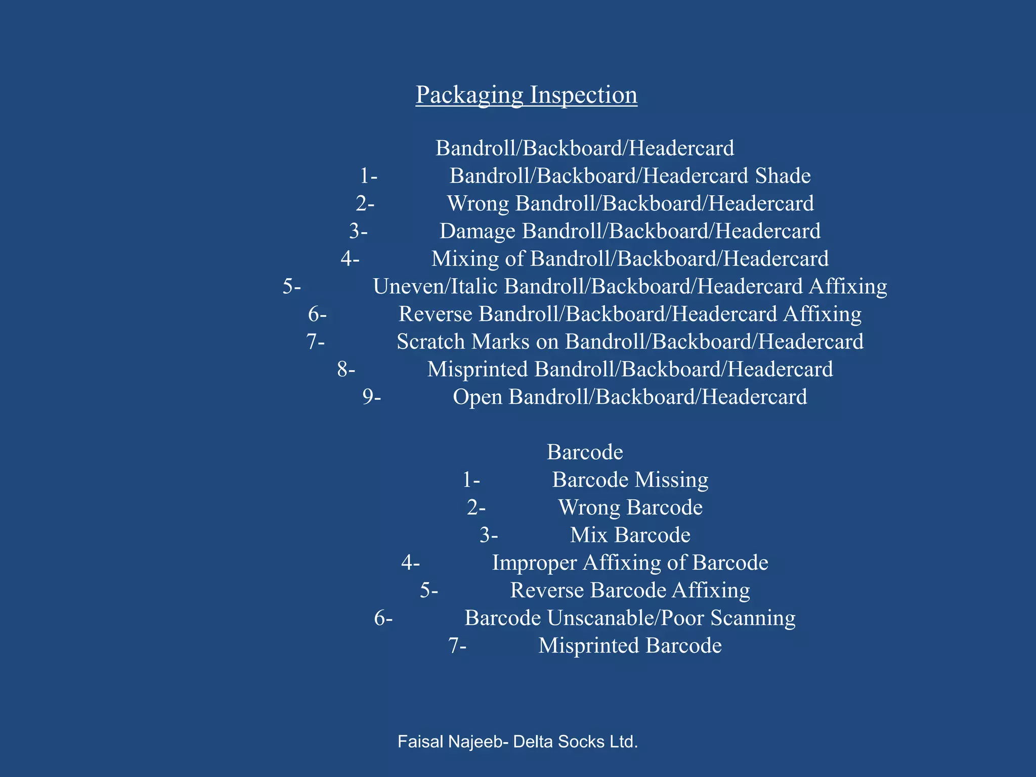 Packaging Inspection

                Bandroll/Backboard/Headercard
         1-       Bandroll/Backboard/Headercard Shade
        2-       Wrong Bandroll/Backboard/Headercard
       3-       Damage Bandroll/Backboard/Headercard
      4-       Mixing of Bandroll/Backboard/Headercard
5-        Uneven/Italic Bandroll/Backboard/Headercard Affixing
   6-       Reverse Bandroll/Backboard/Headercard Affixing
   7-       Scratch Marks on Bandroll/Backboard/Headercard
      8-       Misprinted Bandroll/Backboard/Headercard
         9-       Open Bandroll/Backboard/Headercard

                           Barcode
                  1-       Barcode Missing
                   2-       Wrong Barcode
                    3-        Mix Barcode
            4-        Improper Affixing of Barcode
              5-        Reverse Barcode Affixing
         6-        Barcode Unscanable/Poor Scanning
                 7-       Misprinted Barcode



           Faisal Najeeb- Delta Socks Ltd.
 