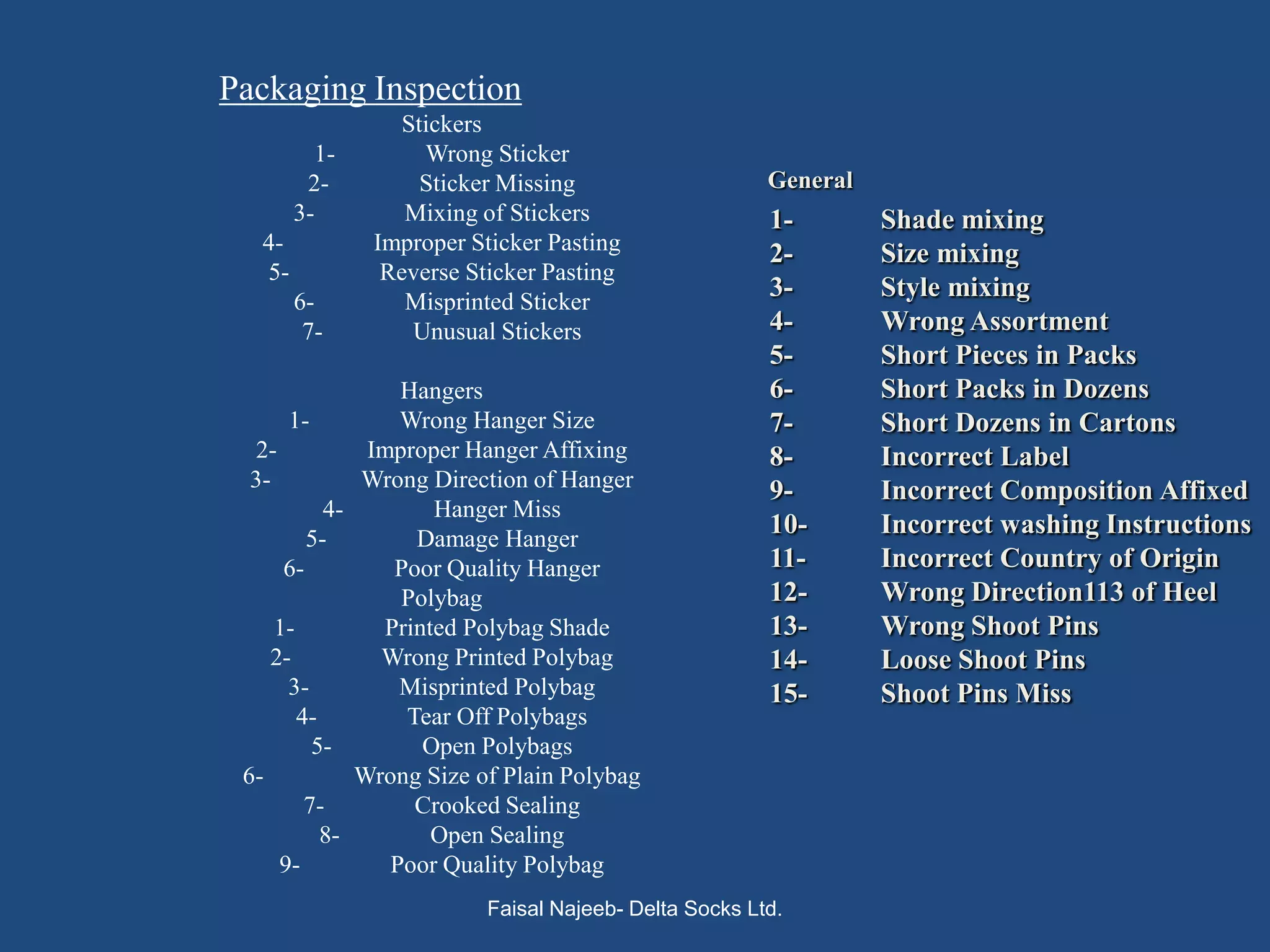 Packaging Inspection
                  Stickers
           1-        Wrong Sticker
         2-         Sticker Missing                     General
        3-         Mixing of Stickers                   1-        Shade mixing
   4-           Improper Sticker Pasting                2-        Size mixing
   5-            Reverse Sticker Pasting
        6-         Misprinted Sticker
                                                        3-        Style mixing
         7-        Unusual Stickers                     4-        Wrong Assortment
                                                        5-        Short Pieces in Packs
                  Hangers                               6-        Short Packs in Dozens
      1-          Wrong Hanger Size                     7-        Short Dozens in Cartons
  2-           Improper Hanger Affixing                 8-        Incorrect Label
  3-          Wrong Direction of Hanger                 9-        Incorrect Composition Affixed
           4-         Hanger Miss
         5-         Damage Hanger
                                                        10-       Incorrect washing Instructions
      6-          Poor Quality Hanger                   11-       Incorrect Country of Origin
                  Polybag                               12-       Wrong Direction113 of Heel
     1-          Printed Polybag Shade                  13-       Wrong Shoot Pins
    2-          Wrong Printed Polybag                   14-       Loose Shoot Pins
      3-          Misprinted Polybag                    15-       Shoot Pins Miss
        4-         Tear Off Polybags
          5-         Open Polybags
 6-           Wrong Size of Plain Polybag
         7-         Crooked Sealing
           8-         Open Sealing
     9-          Poor Quality Polybag
                           Faisal Najeeb- Delta Socks Ltd.
 