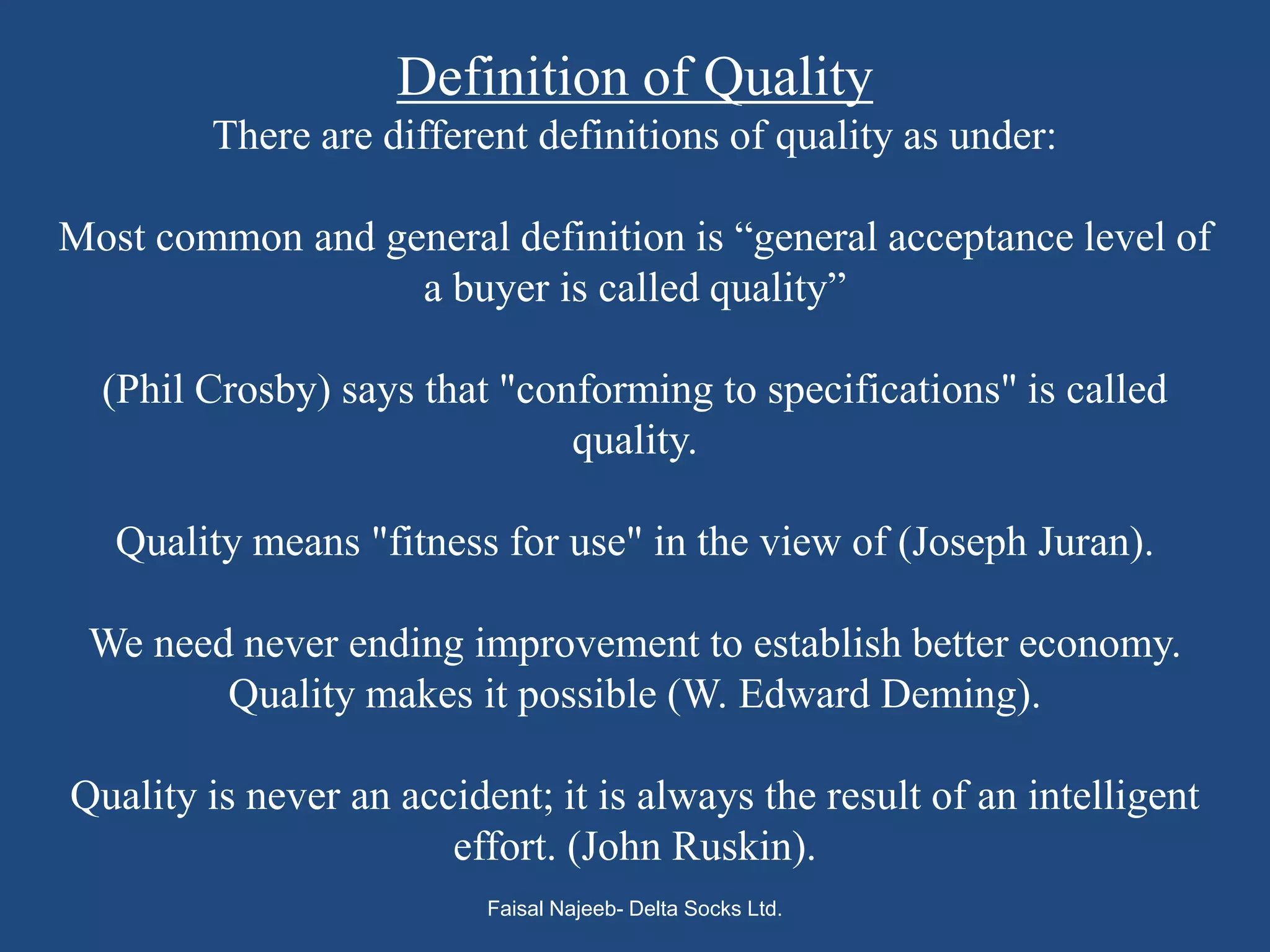 Definition of Quality
        There are different definitions of quality as under:

Most common and general definition is “general acceptance level of
                  a buyer is called quality”

  (Phil Crosby) says that "conforming to specifications" is called
                              quality.

   Quality means "fitness for use" in the view of (Joseph Juran).

 We need never ending improvement to establish better economy.
        Quality makes it possible (W. Edward Deming).

Quality is never an accident; it is always the result of an intelligent
                       effort. (John Ruskin).
                          Faisal Najeeb- Delta Socks Ltd.
 